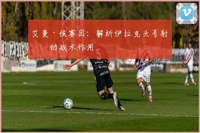 艾曼·侯赛因：解析伊拉克头号射手的战术作用