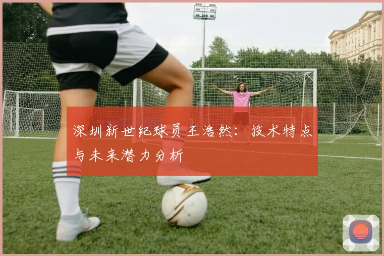 深圳新世纪球员王浩然：技术特点与未来潜力分析