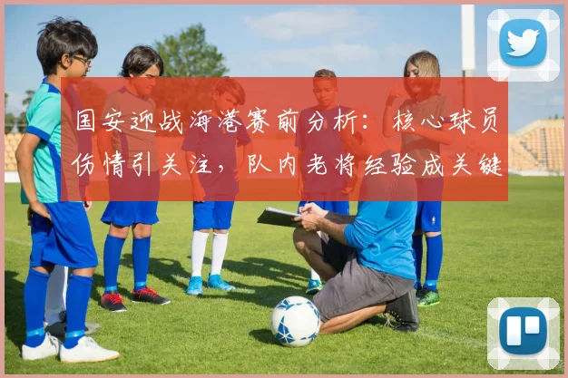 国安迎战海港赛前分析：核心球员伤情引关注，队内老将经验成关键