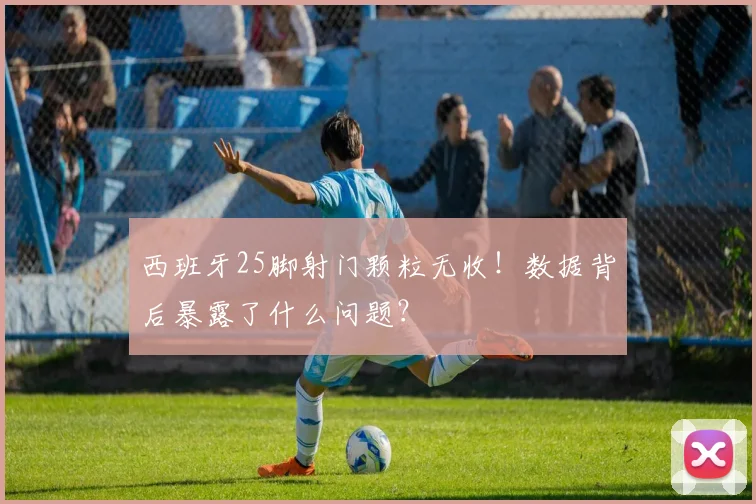 西班牙25脚射门颗粒无收！数据背后暴露了什么问题？