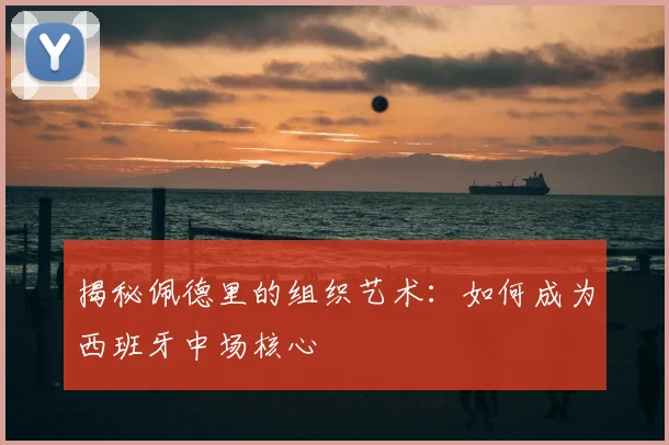 揭秘佩德里的组织艺术：如何成为西班牙中场核心