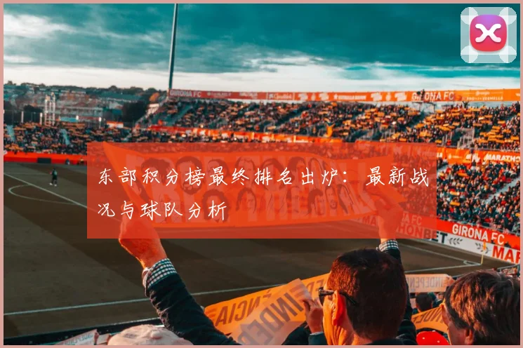 东部积分榜最终排名出炉：最新战况与球队分析