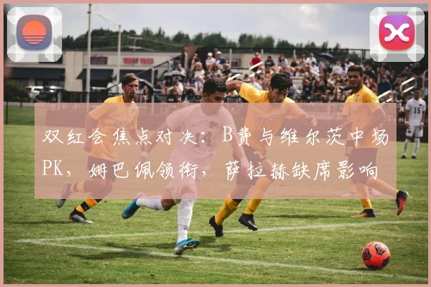 双红会焦点对决：B费与维尔茨中场PK，姆巴佩领衔，萨拉赫缺席影响解析