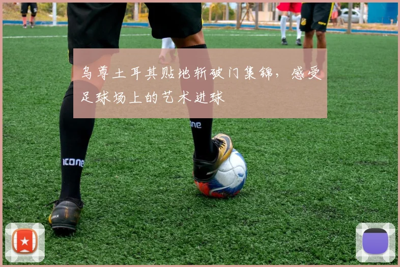 乌尊土耳其贴地斩破门集锦，感受足球场上的艺术进球