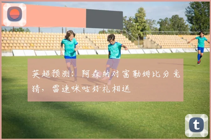 英超预测:阿森纳对富勒姆比分竞猜,雷速咪咕好礼相送
