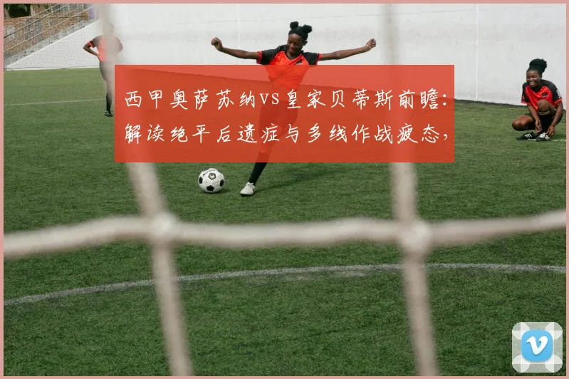 西甲奥萨苏纳vs皇家贝蒂斯前瞻：解读绝平后遗症与多线作战疲态，关键数据揭示比赛走向