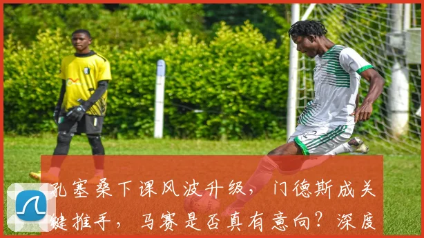 孔塞桑下课风波升级,门德斯成关键推手,马赛是否真有意向?深度解析主帅未来