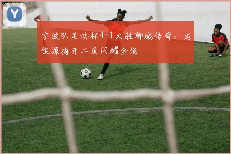 宁波队足协杯4-1大胜聊城传奇,龙俊源梅开二度闪耀全场