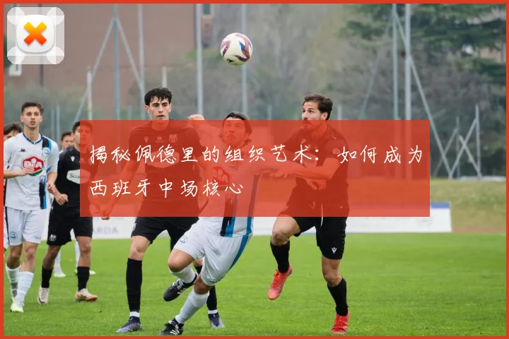 揭秘佩德里的组织艺术：如何成为西班牙中场核心