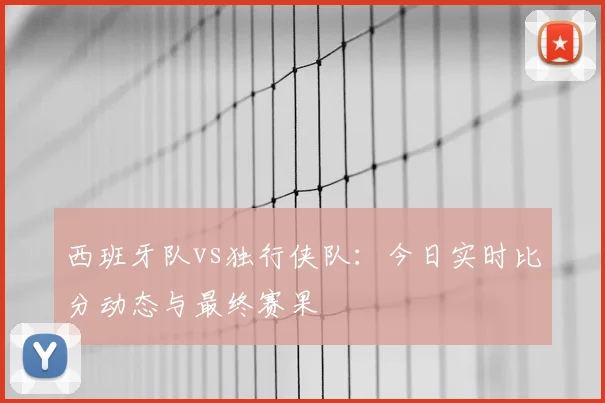 西班牙队vs独行侠队:今日实时比分动态与最终赛果