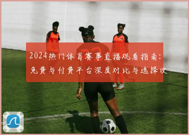 2024热门体育赛事直播观看指南：免费与付费平台深度对比与选择攻略