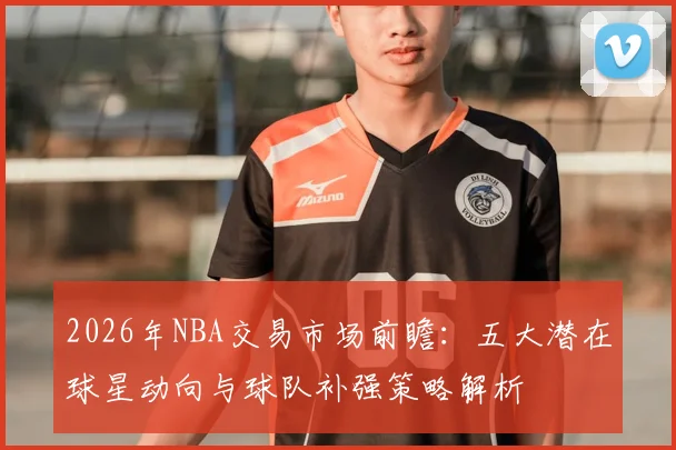 2026年NBA交易市场前瞻：五大潜在球星动向与球队补强策略解析