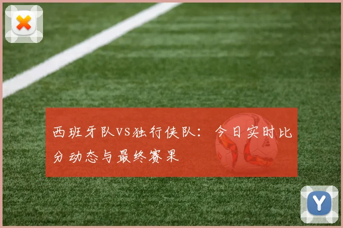 西班牙队vs独行侠队：今日实时比分动态与最终赛果