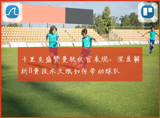 卡里克盛赞曼联收官表现，深度解析B费技术天赋如何带动球队